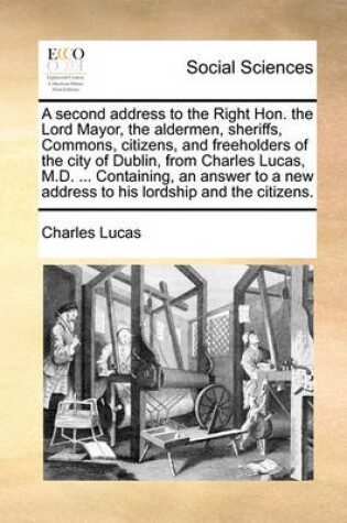 Cover of A Second Address to the Right Hon. the Lord Mayor, the Aldermen, Sheriffs, Commons, Citizens, and Freeholders of the City of Dublin, from Charles Lucas, M.D. ... Containing, an Answer to a New Address to His Lordship and the Citizens.