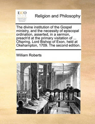 Book cover for The divine institution of the Gospel ministry, and the necessity of episcopal ordination, asserted, in a sermon, preach'd at the primary visitation of ... Ofspring, Lord Bishop of Exon, held at Okehampton, 1709. The second edition.