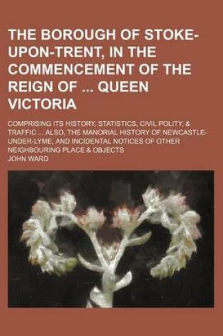 Cover of The Borough of Stoke-Upon-Trent, in the Commencement of the Reign of Queen Victoria; Comprising Its History, Statistics, Civil Polity, & Traffic Also