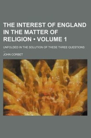 Cover of The Interest of England in the Matter of Religion (Volume 1); Unfolded in the Solution of These Three Questions