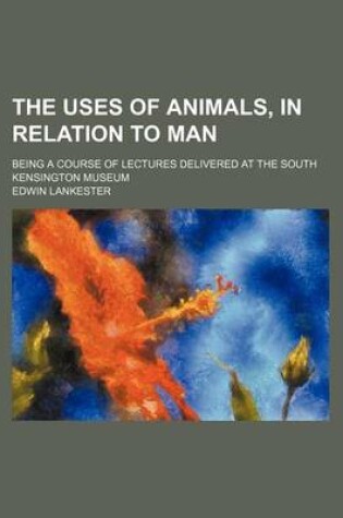 Cover of The Uses of Animals, in Relation to Man; Being a Course of Lectures Delivered at the South Kensington Museum