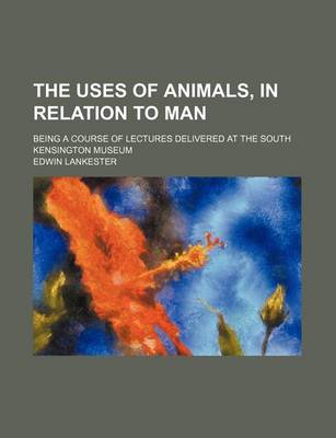 Book cover for The Uses of Animals, in Relation to Man; Being a Course of Lectures Delivered at the South Kensington Museum