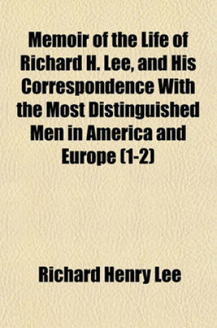 Cover of Memoir of the Life of Richard H. Lee, and His Correspondence with the Most Distinguished Men in America and Europe (1-2)