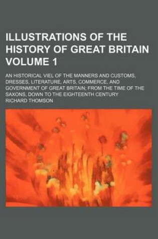 Cover of Illustrations of the History of Great Britain Volume 1; An Historical Viel of the Manners and Customs, Dresses, Literature, Arts, Commerce, and Government of Great Britain from the Time of the Saxons, Down to the Eighteenth Century. an Historical Viel O
