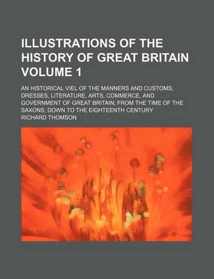 Book cover for Illustrations of the History of Great Britain Volume 1; An Historical Viel of the Manners and Customs, Dresses, Literature, Arts, Commerce, and Government of Great Britain from the Time of the Saxons, Down to the Eighteenth Century. an Historical Viel O