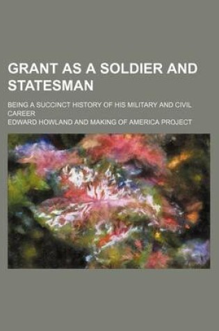 Cover of Grant as a Soldier and Statesman; Being a Succinct History of His Military and Civil Career