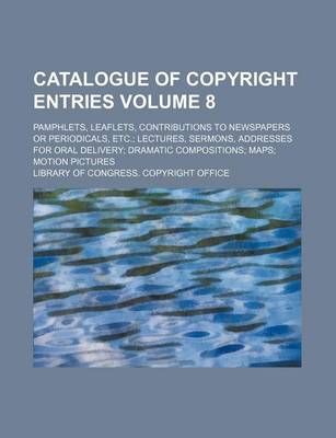 Book cover for Catalogue of Copyright Entries Volume 8; Pamphlets, Leaflets, Contributions to Newspapers or Periodicals, Etc. Lectures, Sermons, Addresses for Oral Delivery Dramatic Compositions Maps Motion Pictures