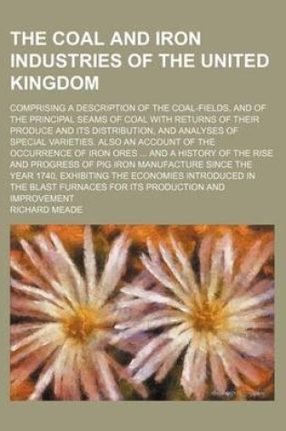 Cover of The Coal and Iron Industries of the United Kingdom; Comprising a Description of the Coal-Fields, and of the Principal Seams of Coal with Returns of Their Produce and Its Distribution, and Analyses of Special Varieties. Also an Account of the Occurrence of