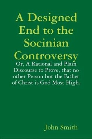 Cover of A Designed End to the Socinian Controversy: or, a Rational and Plain Discourse to Prove, That No Other Person But the Father of Christ is God Most High.