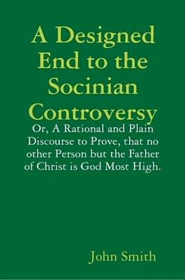 Book cover for A Designed End to the Socinian Controversy: or, a Rational and Plain Discourse to Prove, That No Other Person But the Father of Christ is God Most High.