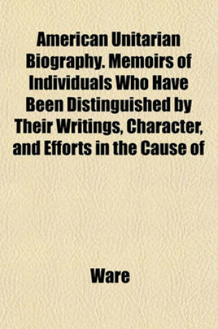 Cover of American Unitarian Biography. Memoirs of Individuals Who Have Been Distinguished by Their Writings, Character, and Efforts in the Cause of