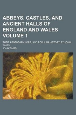 Cover of Abbeys, Castles, and Ancient Halls of England and Wales; Their Legendary Lore, and Popular History. by John Timbs Volume 1
