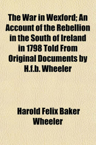 Cover of The War in Wexford; An Account of the Rebellion in the South of Ireland in 1798 Told from Original Documents by H.F.B. Wheeler