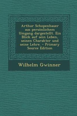 Cover of Arthur Schopenhauer Aus Personlichem Umgang Dargestellt. Ein Blick Auf Sein Leben, Seinen Charakter Und Seine Lehre. - Primary Source Edition