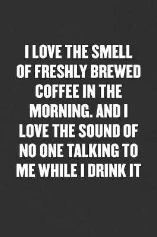 Cover of I Love the Smell of Freshly Brewed Coffee in the Morning. and I Love the Sound of No One Talking to Me While I Drink It