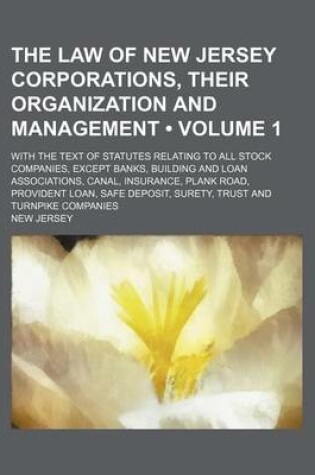 Cover of The Law of New Jersey Corporations, Their Organization and Management (Volume 1); With the Text of Statutes Relating to All Stock Companies, Except Banks, Building and Loan Associations, Canal, Insurance, Plank Road, Provident Loan, Safe Deposit, Surety,