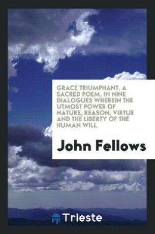 Cover of Grace Triumphant. a Sacred Poem, in Nine Dialogues Wherein the Utmost Power of Nature, Reason, Virtue and the Liberty of the Human Will