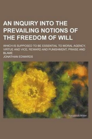 Cover of An Inquiry Into the Prevailing Notions of the Freedom of Will; Which Is Supposed to Be Essential to Moral Agency, Virtue and Vice, Reward and Punishment, Praise and Blame