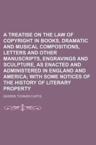Cover of A Treatise on the Law of Copyright in Books, Dramatic and Musical Compositions, Letters and Other Manuscripts, Engravings and Sculpture, as Enacted and Administered in England and America; With Some Notices of the History of Literary