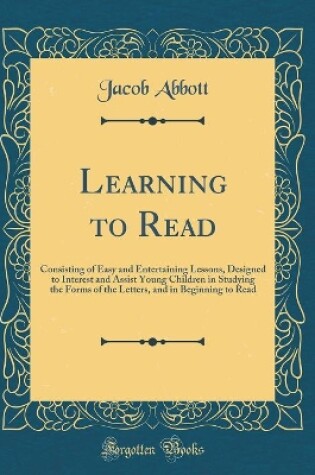 Cover of Learning to Read: Consisting of Easy and Entertaining Lessons, Designed to Interest and Assist Young Children in Studying the Forms of the Letters, and in Beginning to Read (Classic Reprint)