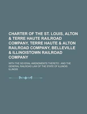 Book cover for Charter of the St. Louis, Alton & Terre Haute Railroad Company, Terre Haute & Alton Railroad Company, Belleville & Illinoistown Railroad Company; With the Several Amendments Thereto