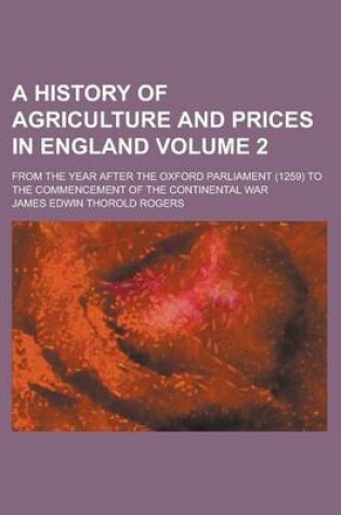 Cover of A History of Agriculture and Prices in England; From the Year After the Oxford Parliament (1259) to the Commencement of the Continental War Volume 2