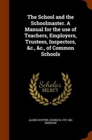 Cover of The School and the Schoolmaster. a Manual for the Use of Teachers, Employers, Trustees, Inspectors, &C., &C., of Common Schools