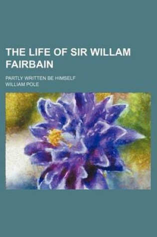 Cover of The Life of Sir Willam Fairbain; Partly Written Be Himself