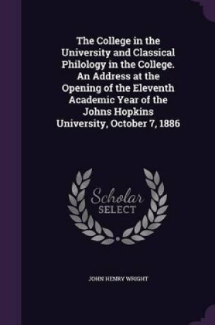 Cover of The College in the University and Classical Philology in the College. an Address at the Opening of the Eleventh Academic Year of the Johns Hopkins University, October 7, 1886