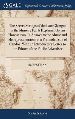 Book cover for The Secret Springs of the Late Changes in the Ministry Fairly Explained, by an Honest Man. in Answer to the Abuse and Misrepresentations of a Pretended Son of Candor. with an Introductory Letter to the Printer of the Public Advertiser