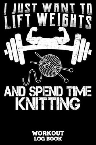Cover of I Just Want To Lift Weights And Spend Time Knitting Workout Log Book