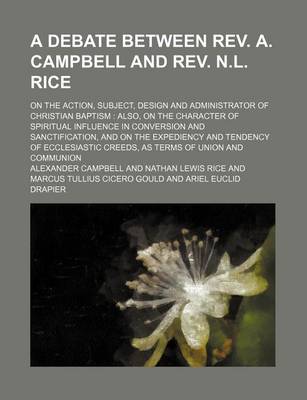 Book cover for A Debate Between REV. A. Campbell and REV. N.L. Rice; On the Action, Subject, Design and Administrator of Christian Baptism Also, on the Character of Spiritual Influence in Conversion and Sanctification, and on the Expediency and Tendency of Ecclesiastic