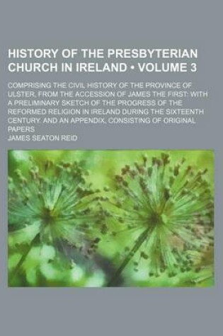 Cover of History of the Presbyterian Church in Ireland (Volume 3); Comprising the Civil History of the Province of Ulster, from the Accession of James the First with a Preliminary Sketch of the Progress of the Reformed Religion in Ireland During the Sixteenth Cent