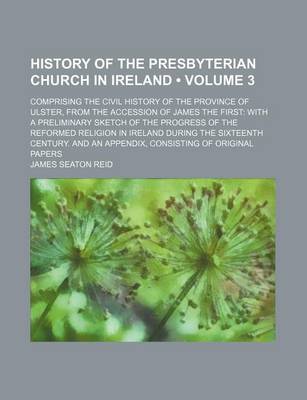 Book cover for History of the Presbyterian Church in Ireland (Volume 3); Comprising the Civil History of the Province of Ulster, from the Accession of James the First with a Preliminary Sketch of the Progress of the Reformed Religion in Ireland During the Sixteenth Cent