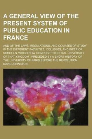 Cover of A General View of the Present System of Public Education in France; And of the Laws, Regulations, and Courses of Study in the Different Faculties, Colleges, and Inferior Schools, Which Now Compose the Royal University of That Kingdom Preceded by a Short