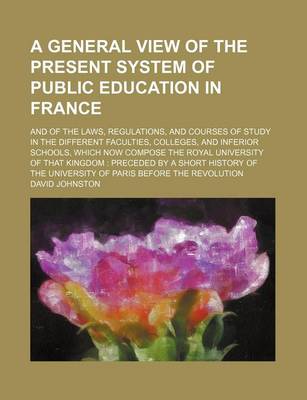 Book cover for A General View of the Present System of Public Education in France; And of the Laws, Regulations, and Courses of Study in the Different Faculties, Colleges, and Inferior Schools, Which Now Compose the Royal University of That Kingdom Preceded by a Short