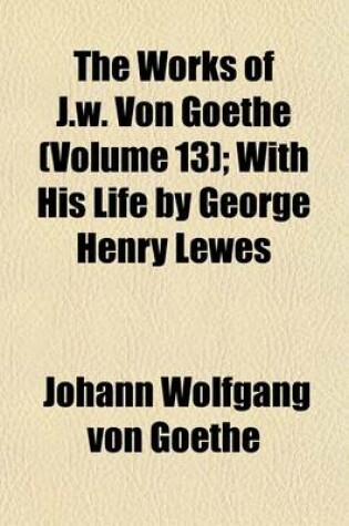 Cover of The Works of J.W. Von Goethe (Volume 13); With His Life by George Henry Lewes