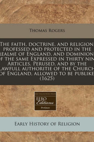 Cover of The Faith, Doctrine, and Religion, Professed and Protected in the Realme of England, and Dominions of the Same Expressed in Thirty Nine Articles. Perused, and by the Lawfull Authoritie of the Church of England, Allowed to Be Publike. (1625)