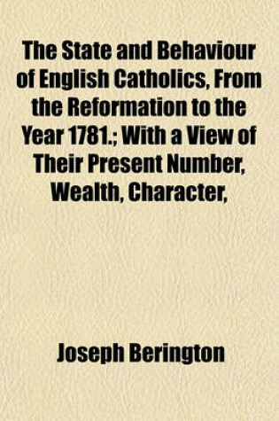 Cover of The State and Behaviour of English Catholics, from the Reformation to the Year 1781.; With a View of Their Present Number, Wealth, Character,