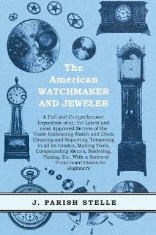 Cover of The American Watchmaker and Jeweler - A Full and Comprehensive Exposition of All the Latest and Most Approved Secrets of the Trade Embracing Watch and Clock Cleaning and Repairing