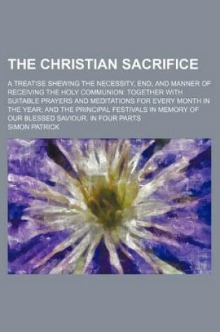 Cover of The Christian Sacrifice; A Treatise Shewing the Necessity, End, and Manner of Receiving the Holy Communion Together with Suitable Prayers and Meditations for Every Month in the Year and the Principal Festivals in Memory of Our Blessed Saviour. in Four Par