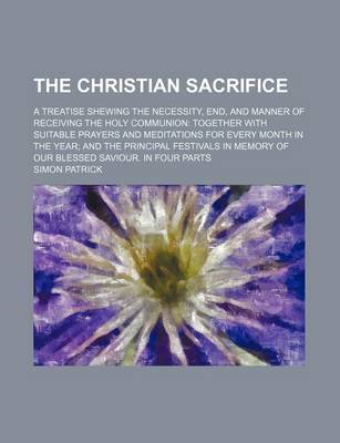 Book cover for The Christian Sacrifice; A Treatise Shewing the Necessity, End, and Manner of Receiving the Holy Communion Together with Suitable Prayers and Meditations for Every Month in the Year and the Principal Festivals in Memory of Our Blessed Saviour. in Four Par