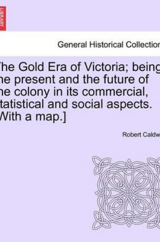 Cover of The Gold Era of Victoria; Being the Present and the Future of the Colony in Its Commercial, Statistical and Social Aspects. [With a Map.]