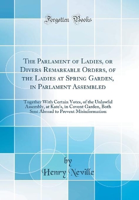 Book cover for The Parlament of Ladies, or Divers Remarkable Orders, of the Ladies at Spring Garden, in Parlament Assembled: Together With Certain Votes, of the Unlawful Assembly, at Kate's, in Covent Garden, Both Sent Abroad to Prevent Misinformation (Classic Reprint)