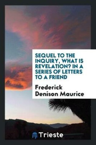 Cover of Sequel to the Inquiry, What Is Revelation? in a Series of Letters to a Friend; Containing a Reply to Mr. Mansel's Examination of the Rev. F. D. Maurice's Strictures on the Bampton Lectures of 1858. by the Rev. Frederick Denison Maurice..