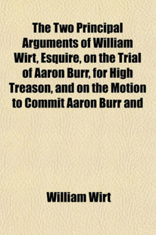 Cover of The Two Principal Arguments of William Wirt, Esquire, on the Trial of Aaron Burr, for High Treason, and on the Motion to Commit Aaron Burr and