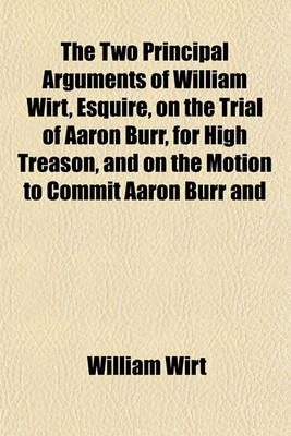 Book cover for The Two Principal Arguments of William Wirt, Esquire, on the Trial of Aaron Burr, for High Treason, and on the Motion to Commit Aaron Burr and