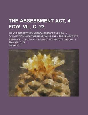 Book cover for The Assessment ACT, 4 Edw. VII., C. 23; An ACT Respecting Amendments of the Law in Connection with the Revision of the Assessment ACT, 4 Edw. VII., C. 24; An ACT Respecting Statute Labour, 4 Edw. VII., C. 25 ...