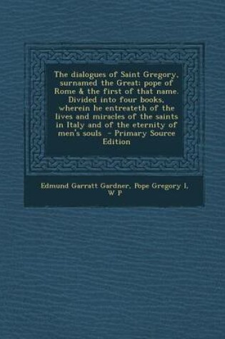 Cover of The Dialogues of Saint Gregory, Surnamed the Great; Pope of Rome & the First of That Name. Divided Into Four Books, Wherein He Entreateth of the Lives and Miracles of the Saints in Italy and of the Eternity of Men's Souls - Primary Source Edition