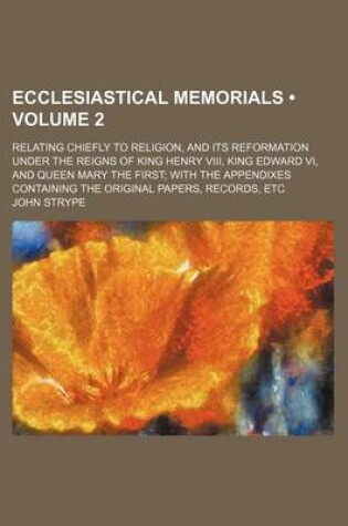 Cover of Ecclesiastical Memorials (Volume 2 ); Relating Chiefly to Religion, and Its Reformation Under the Reigns of King Henry VIII, King Edward VI, and Queen Mary the First with the Appendixes Containing the Original Papers, Records, Etc